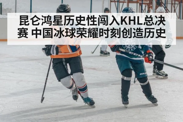 昆仑鸿星历史性闯入KHL总决赛 中国冰球荣耀时刻创造历史