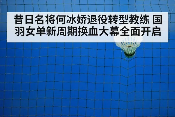 昔日名将何冰娇退役转型教练 国羽女单新周期换血大幕全面开启