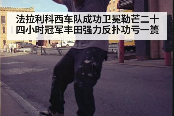 法拉利科西车队成功卫冕勒芒二十四小时冠军丰田强力反扑功亏一篑